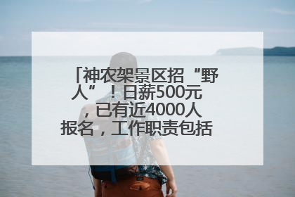 神农架景区招“野人”！日薪500元，已有近4000人报名，工作职责包括“接受游客投喂”